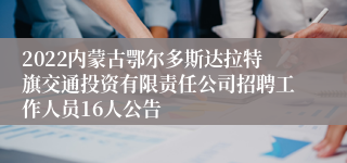 2022内蒙古鄂尔多斯达拉特旗交通投资有限责任公司招聘工作人员16人公告