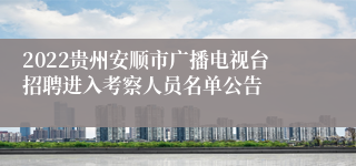 2022贵州安顺市广播电视台招聘进入考察人员名单公告