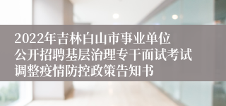 2022年吉林白山市事业单位公开招聘基层治理专干面试考试调整疫情防控政策告知书