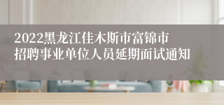 2022黑龙江佳木斯市富锦市招聘事业单位人员延期面试通知