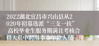 2022湖北宜昌市兴山县从2020年招募选派“三支一扶” 高校毕业生服务期满且考核合格人员中聘用事业单位人员