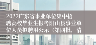 2022广东省事业单位集中招聘高校毕业生报考阳山县事业单位人员拟聘用公示（第四批，清远市）