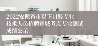 2022安徽省市以下口腔专业技术人员招聘宣城考点专业测试成绩公示