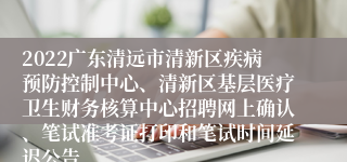 2022广东清远市清新区疾病预防控制中心、清新区基层医疗卫生财务核算中心招聘网上确认、笔试准考证打印和笔试时间延迟公告