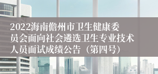 2022海南儋州市卫生健康委员会面向社会遴选卫生专业技术人员面试成绩公告（第四号）