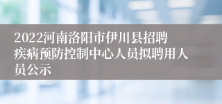 2022河南洛阳市伊川县招聘疾病预防控制中心人员拟聘用人员公示