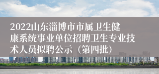 2022山东淄博市市属卫生健康系统事业单位招聘卫生专业技术人员拟聘公示（第四批）