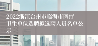 2022浙江台州市临海市医疗卫生单位选聘拟选聘人员名单公示