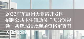 2022广东惠州大亚湾开发区招聘公共卫生辅助员“五分钟视频”初选成绩及现场资格审查有关事项公告