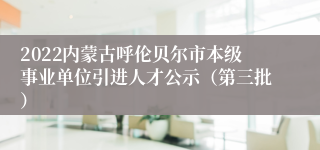 2022内蒙古呼伦贝尔市本级事业单位引进人才公示（第三批）