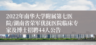 2022年南华大学附属第七医院/湖南省荣军优抚医院临床专家及博士招聘44人公告