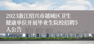 2023浙江绍兴市越城区卫生健康单位开展毕业生院校招聘5人公告