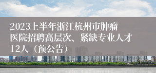 2023上半年浙江杭州市肿瘤医院招聘高层次、紧缺专业人才12人（预公告）