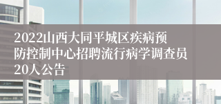 2022山西大同平城区疾病预防控制中心招聘流行病学调查员20人公告