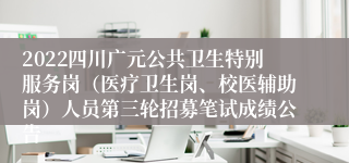 2022四川广元公共卫生特别服务岗（医疗卫生岗、校医辅助岗）人员第三轮招募笔试成绩公告