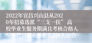 2022年宜昌兴山县从2020年招募选派“三支一扶” 高校毕业生服务期满且考核合格人员中聘用事业单位人员6人公告