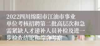 2022四川绵阳市江油市事业单位考核招聘第二批高层次和急需紧缺人才递补人员补检及进一步检查结论和综合考察