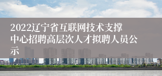 2022辽宁省互联网技术支撑中心招聘高层次人才拟聘人员公示