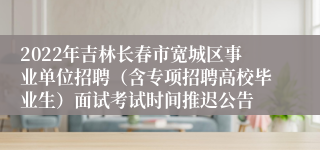 2022年吉林长春市宽城区事业单位招聘（含专项招聘高校毕业生）面试考试时间推迟公告