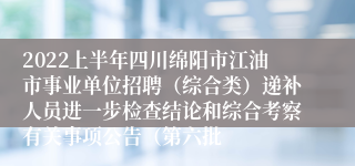 2022上半年四川绵阳市江油市事业单位招聘（综合类）递补人员进一步检查结论和综合考察有关事项公告（第六批