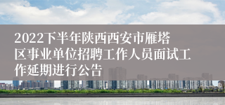 2022下半年陕西西安市雁塔区事业单位招聘工作人员面试工作延期进行公告