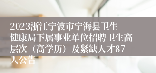 2023浙江宁波市宁海县卫生健康局下属事业单位招聘卫生高层次（高学历）及紧缺人才87人公告