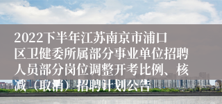 2022下半年江苏南京市浦口区卫健委所属部分事业单位招聘人员部分岗位调整开考比例、核减（取消）招聘计划公告