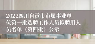 2022四川自贡市市属事业单位第一批选聘工作人员拟聘用人员名单（第四批）公示