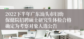 2022下半年广东汕头市妇幼保健院招聘硕士研究生体检合格确定为考察对象人选公告