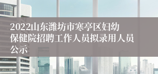 2022山东潍坊市寒亭区妇幼保健院招聘工作人员拟录用人员公示