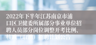 2022年下半年江苏南京市浦口区卫健委所属部分事业单位招聘人员部分岗位调整开考比例、核减（取消）招聘计划公告