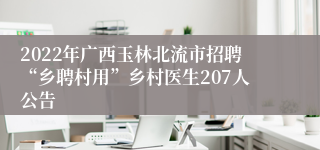 2022年广西玉林北流市招聘“乡聘村用”乡村医生207人公告