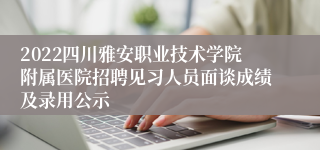 2022四川雅安职业技术学院附属医院招聘见习人员面谈成绩及录用公示