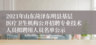 2021年山东菏泽东明县基层医疗卫生机构公开招聘专业技术人员拟聘用人员名单公示