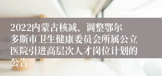 2022内蒙古核减、调整鄂尔多斯市卫生健康委员会所属公立医院引进高层次人才岗位计划的公告