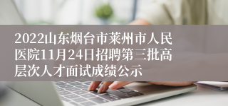 2022山东烟台市莱州市人民医院11月24日招聘第三批高层次人才面试成绩公示