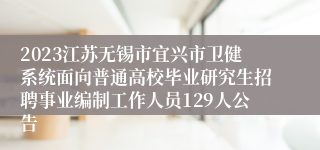 2023江苏无锡市宜兴市卫健系统面向普通高校毕业研究生招聘事业编制工作人员129人公告