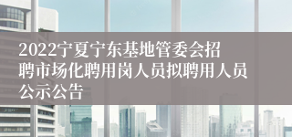 2022宁夏宁东基地管委会招聘市场化聘用岗人员拟聘用人员公示公告