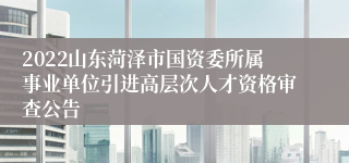 2022山东菏泽市国资委所属事业单位引进高层次人才资格审查公告