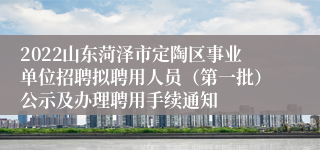 2022山东菏泽市定陶区事业单位招聘拟聘用人员（第一批）公示及办理聘用手续通知