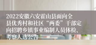 2022安徽六安霍山县面向全县优秀村和社区“两委”干部定向招聘乡镇事业编制人员体检、考察人选公告