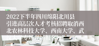 2022下半年四川绵阳北川县引进高层次人才考核招聘取消西北农林科技大学、西南大学、武汉大学专场现场报名及