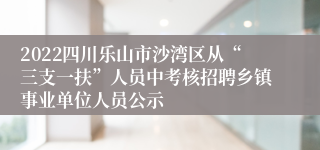 2022四川乐山市沙湾区从“三支一扶”人员中考核招聘乡镇事业单位人员公示
