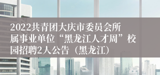 2022共青团大庆市委员会所属事业单位“黑龙江人才周”校园招聘2人公告（黑龙江）