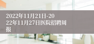 2022年11月21日-2022年11月27日医院招聘周报