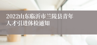 2022山东临沂市兰陵县青年人才引进体检通知