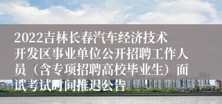 2022吉林长春汽车经济技术开发区事业单位公开招聘工作人员（含专项招聘高校毕业生）面试考试时间推迟公告