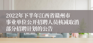 2022年下半年江西省赣州市事业单位公开招聘人员核减取消部分招聘计划的公告