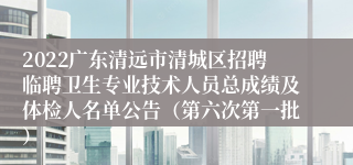 2022广东清远市清城区招聘临聘卫生专业技术人员总成绩及体检人名单公告（第六次第一批）