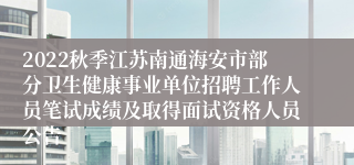 2022秋季江苏南通海安市部分卫生健康事业单位招聘工作人员笔试成绩及取得面试资格人员公告